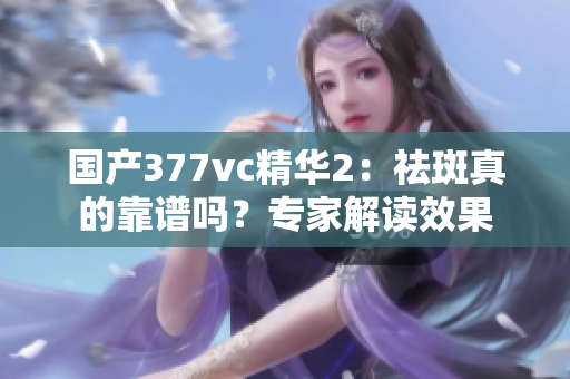 国产377vc精华2：祛斑真的靠谱吗？专家解读效果