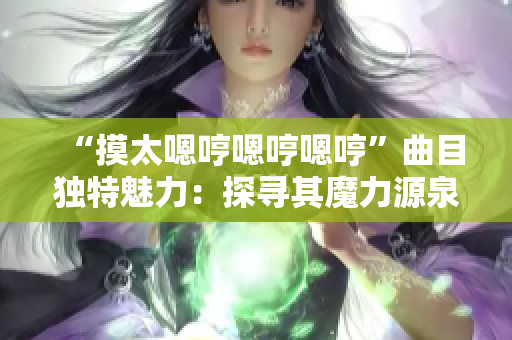 “摸太嗯哼嗯哼嗯哼”曲目独特魅力：探寻其魔力源泉