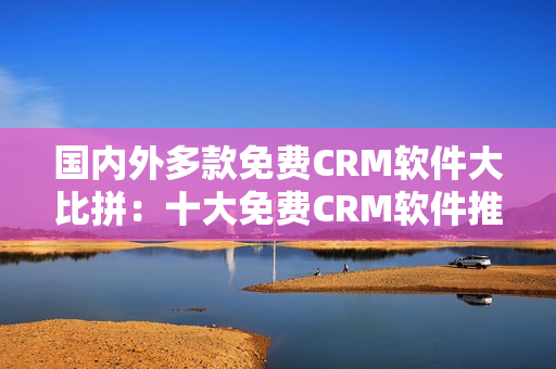 国内外多款免费CRM软件大比拼：十大免费CRM软件推荐！