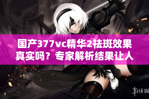 国产377vc精华2祛斑效果真实吗？专家解析结果让人意外
