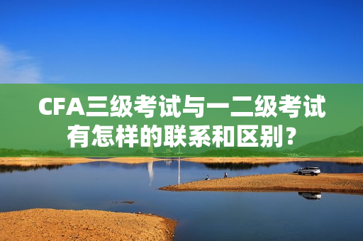 CFA三级考试与一二级考试有怎样的联系和区别？