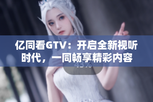 亿同看GTV：开启全新视听时代，一同畅享精彩内容