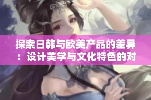 探索日韩与欧美产品的差异：设计美学与文化特色的对比