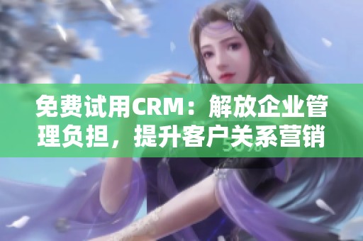 免费试用CRM：解放企业管理负担，提升客户关系营销效率