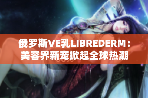 俄罗斯VE乳LIBREDERM：美容界新宠掀起全球热潮