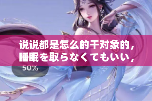 说说都是怎么的干对象的，睡眠を取らなくてもいい，睡觉抓着小鸡一晚上会怎样，睡过年纪最大的多少岁六十多，水润紧致销魂低吟古代，水润紧致销魂低吟965