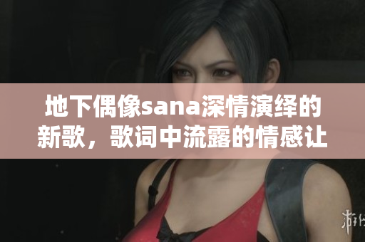 地下偶像sana深情演绎的新歌，歌词中流露的情感让人心动