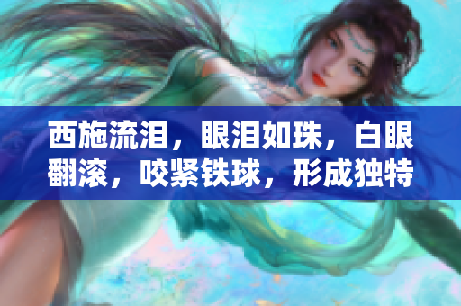 西施流泪，眼泪如珠，白眼翻滚，咬紧铁球，形成独特画面。