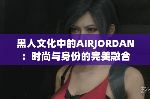 黑人文化中的AIRJORDAN：时尚与身份的完美融合