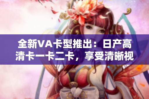 全新VA卡型推出：日产高清卡一卡二卡，享受清晰视听体验