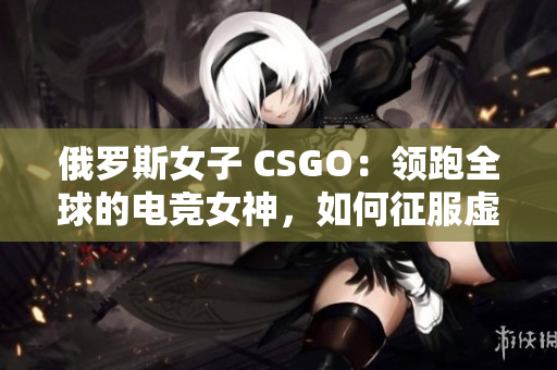 俄罗斯女子 CSGO：领跑全球的电竞女神，如何征服虚拟战场？