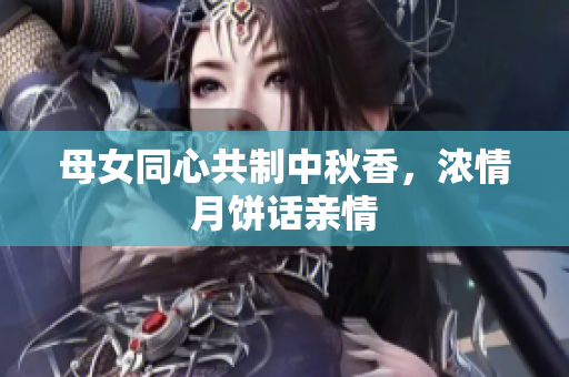 母女同心共制中秋香，浓情月饼话亲情