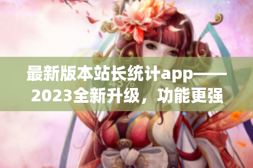 最新版本站长统计app——2023全新升级，功能更强大