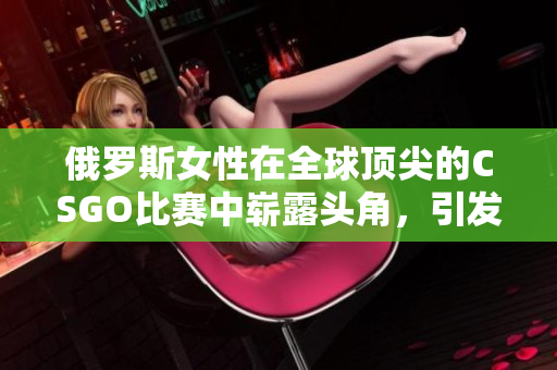 俄罗斯女性在全球顶尖的CSGO比赛中崭露头角，引发行业瞩目