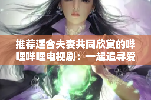 推荐适合夫妻共同欣赏的哔哩哔哩电视剧：一起追寻爱情与生活的故事