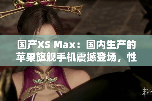 国产XS Max：国内生产的苹果旗舰手机震撼登场，性能卓越，价格实惠