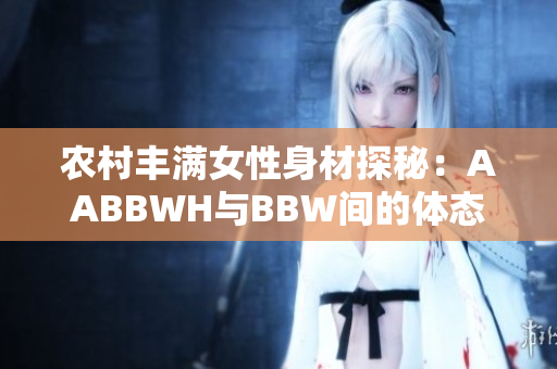 农村丰满女性身材探秘：AABBWH与BBW间的体态美学