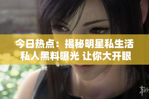 今日热点：揭秘明星私生活 私人黑料曝光 让你大开眼界
