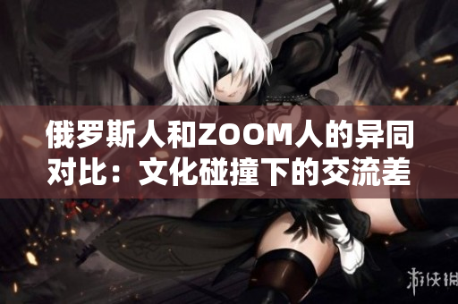 俄罗斯人和ZOOM人的异同对比：文化碰撞下的交流差异