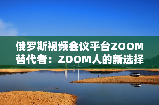 俄罗斯视频会议平台ZOOM替代者：ZOOM人的新选择