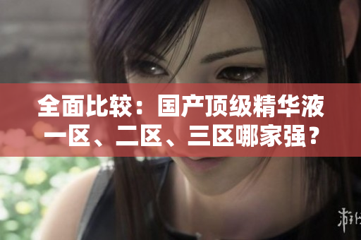 全面比较：国产顶级精华液一区、二区、三区哪家强？