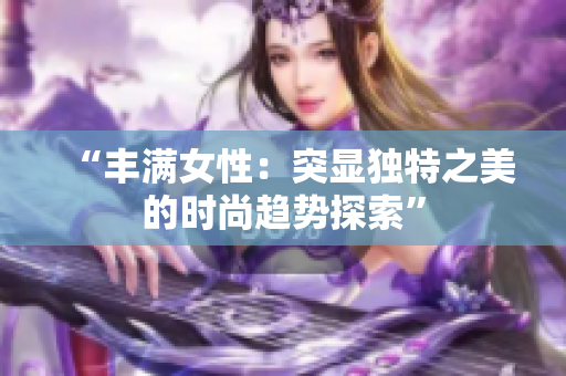 “丰满女性：突显独特之美的时尚趋势探索”