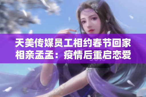 天美传媒员工相约春节回家相亲孟孟：疫情后重启恋爱模式
