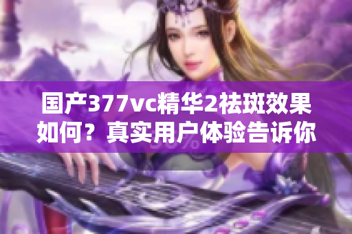 国产377vc精华2祛斑效果如何？真实用户体验告诉你