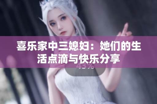喜乐家中三媳妇：她们的生活点滴与快乐分享