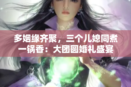 多姻缘齐聚，三个儿媳同煮一锅香：大团圆婚礼盛宴