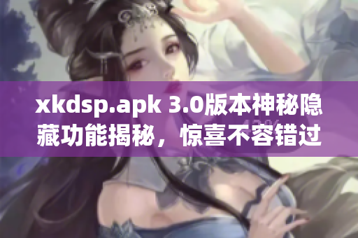 xkdsp.apk 3.0版本神秘隐藏功能揭秘，惊喜不容错过