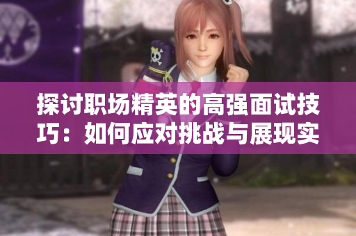 探讨职场精英的高强面试技巧：如何应对挑战与展现实力