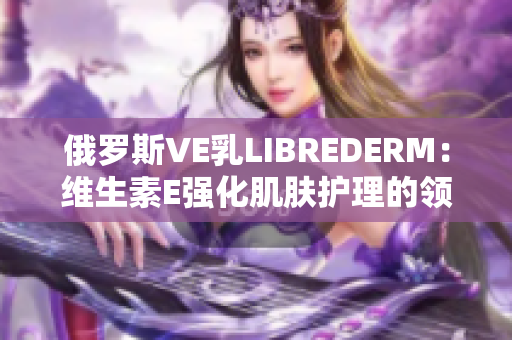 俄罗斯VE乳LIBREDERM：维生素E强化肌肤护理的领先选择