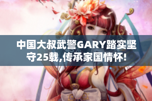 中国大叔武警GARY踏实坚守25载,传承家国情怀!