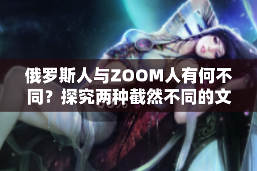 俄罗斯人与ZOOM人有何不同？探究两种截然不同的文化体验和沟通方式