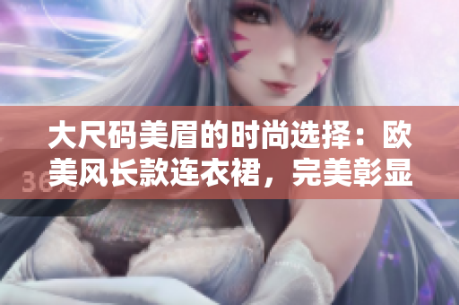 大尺码美眉的时尚选择：欧美风长款连衣裙，完美彰显优雅曲线