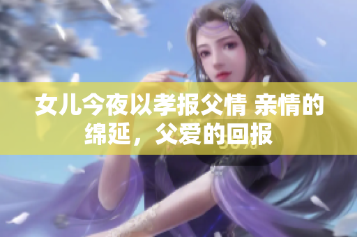 女儿今夜以孝报父情 亲情的绵延，父爱的回报
