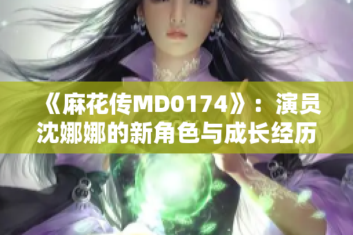 《麻花传MD0174》：演员沈娜娜的新角色与成长经历