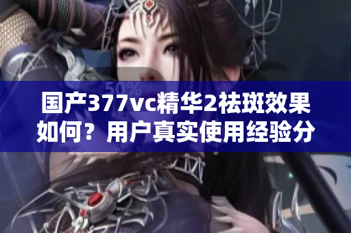 国产377vc精华2祛斑效果如何？用户真实使用经验分享