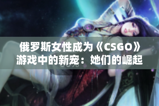 俄罗斯女性成为《CSGO》游戏中的新宠：她们的崛起和影响