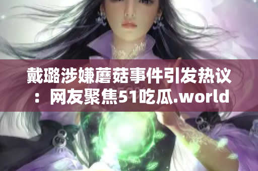 戴璐涉嫌蘑菇事件引发热议：网友聚焦51吃瓜.world