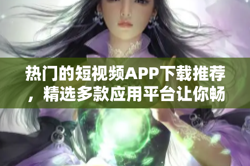 热门的短视频APP下载推荐，精选多款应用平台让你畅享欢乐时光