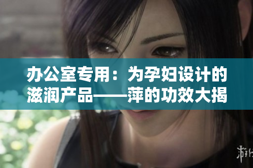 办公室专用：为孕妇设计的滋润产品——萍的功效大揭秘！