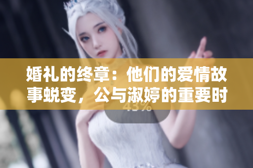 婚礼的终章：他们的爱情故事蜕变，公与淑婷的重要时刻