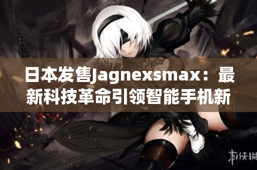 日本发售Jagnexsmax：最新科技革命引领智能手机新风潮