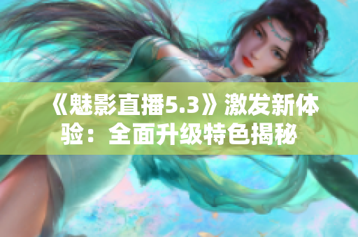《魅影直播5.3》激发新体验：全面升级特色揭秘