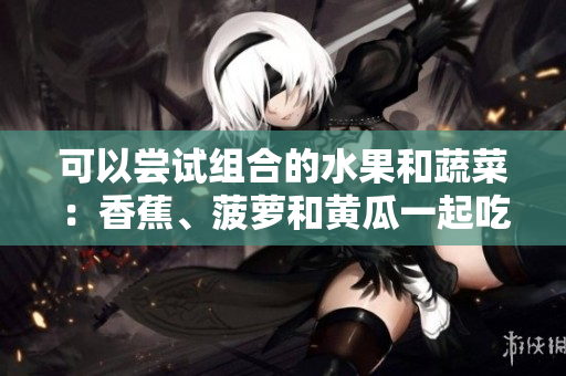 可以尝试组合的水果和蔬菜：香蕉、菠萝和黄瓜一起吃有益吗？