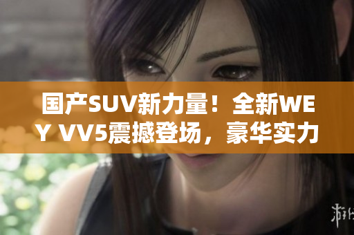 国产SUV新力量！全新WEY VV5震撼登场，豪华实力再升级！