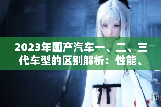 2023年国产汽车一、二、三代车型的区别解析：性能、设计、价格全面对比