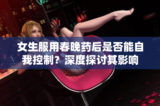 女生服用春晚药后是否能自我控制？深度探讨其影响